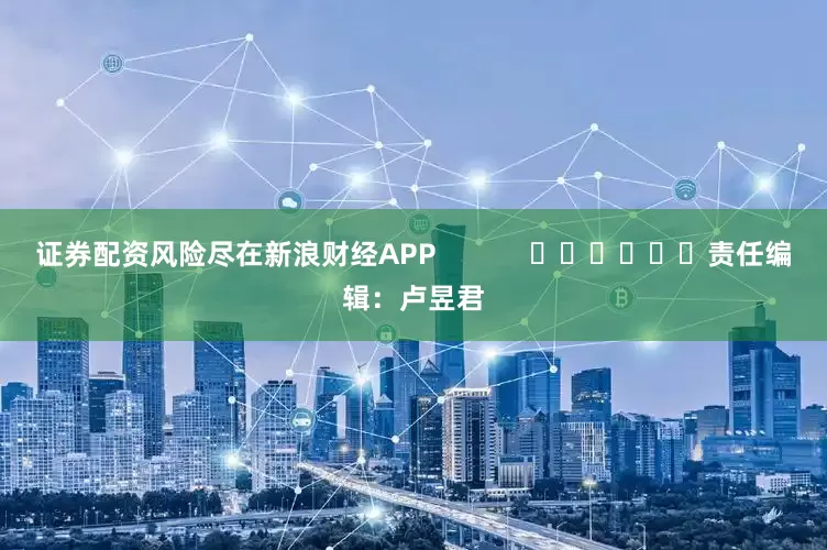 证券配资风险尽在新浪财经APP            						责任编辑：卢昱君