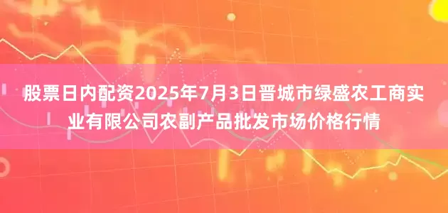 股票日内配资2025年7月3日晋城市绿盛农工商实业有限公司农副产品批发市场价格行情