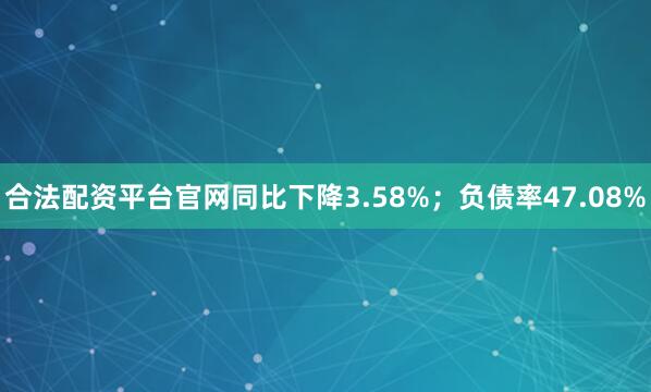 合法配资平台官网同比下降3.58%；负债率47.08%