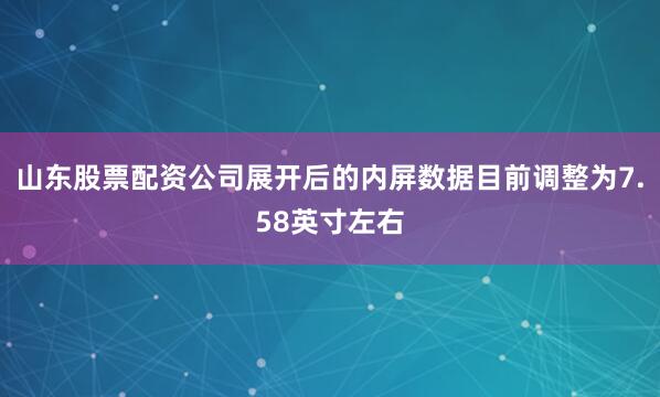 山东股票配资公司展开后的内屏数据目前调整为7.58英寸左右