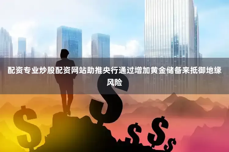 配资专业炒股配资网站助推央行通过增加黄金储备来抵御地缘风险