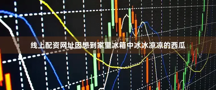 线上配资网址因想到家里冰箱中冰冰凉凉的西瓜