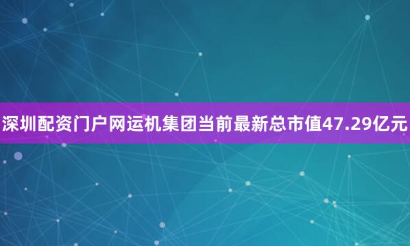 深圳配资门户网运机集团当前最新总市值47.29亿元
