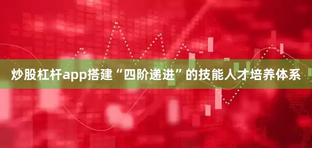 炒股杠杆app搭建“四阶递进”的技能人才培养体系