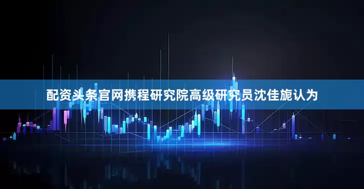 配资头条官网携程研究院高级研究员沈佳旎认为