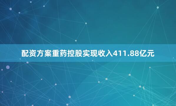 配资方案重药控股实现收入411.88亿元