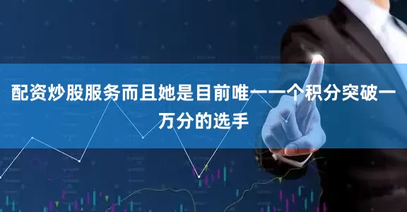 配资炒股服务而且她是目前唯一一个积分突破一万分的选手